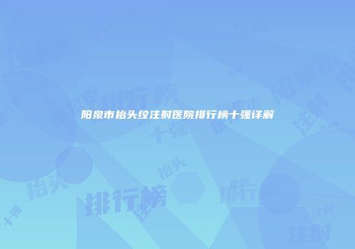 阳泉市抬头纹注射医院排行榜十强详解