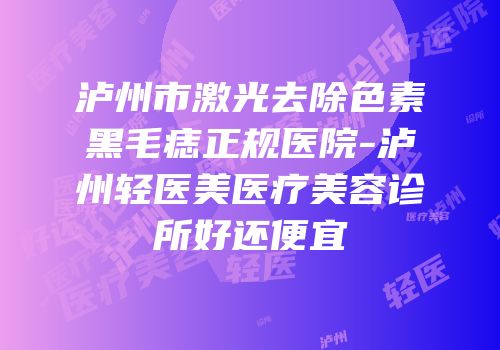 泸州市激光去除色素黑毛痣正规医院-泸州轻医美医疗美容诊所好还便宜