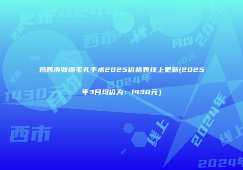鸡西市收缩毛孔手术2025价格表线上更新(2025年3月均价为：1430元）