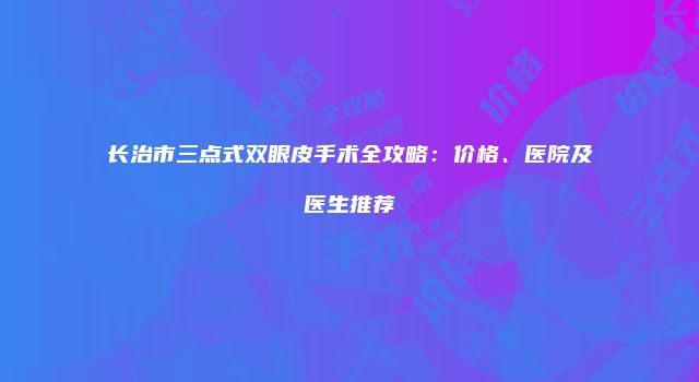 长治市三点式双眼皮手术全攻略：价格、医院及医生推荐