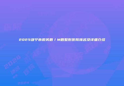 2025遂宁市微笑唇／M唇整形医院排名及详细介绍