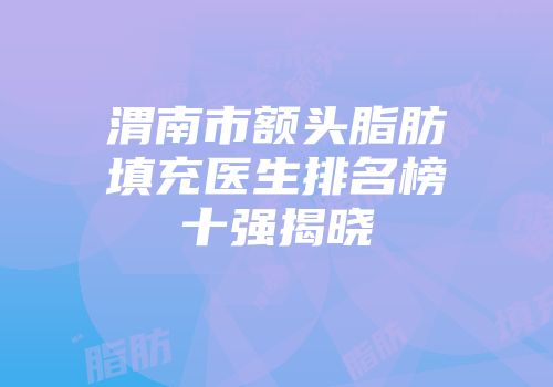 渭南市额头脂肪填充医生排名榜十强揭晓