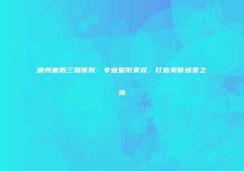 惠州惠阳三和医院：专业整形美容，打造美丽蜕变之旅