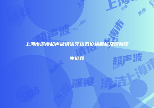 上海市深度超声波清洁牙结石价格解析及医院医生推荐