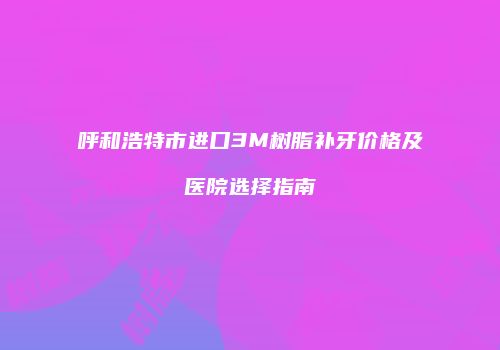 呼和浩特市进口3M树脂补牙价格及医院选择指南