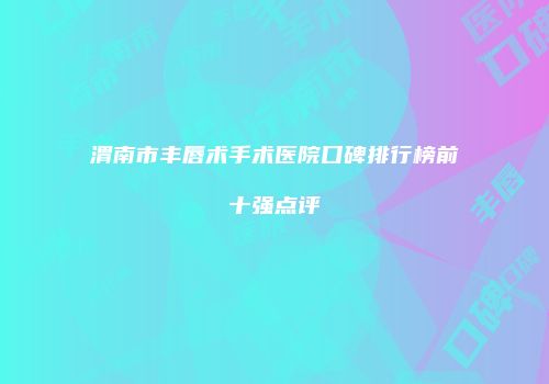渭南市丰唇术手术医院口碑排行榜前十强点评