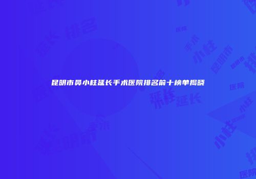 昆明市鼻小柱延长手术医院排名前十榜单揭晓