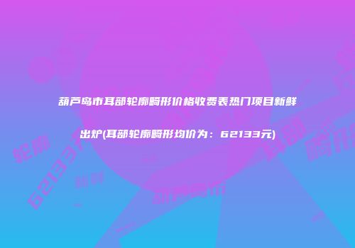 葫芦岛市耳部轮廓畸形价格收费表热门项目新鲜出炉(耳部轮廓畸形均价为：62133元)
