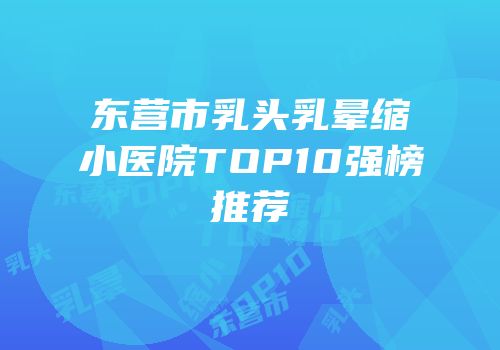 东营市乳头乳晕缩小医院TOP10强榜推荐