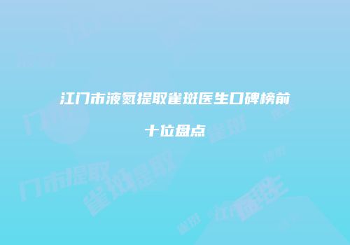 江门市液氮提取雀斑医生口碑榜前十位盘点