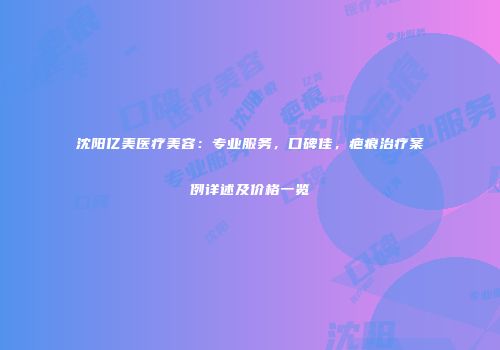 沈阳亿美医疗美容：专业服务，口碑佳，疤痕治疗案例详述及价格一览