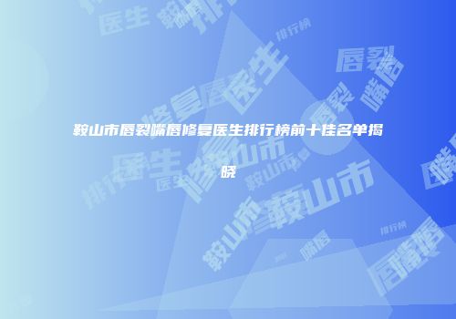 鞍山市唇裂嘴唇修复医生排行榜前十佳名单揭晓