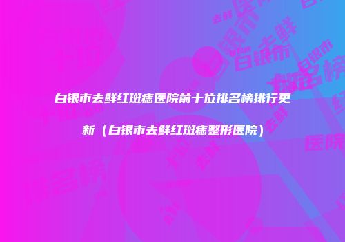 白银市去鲜红斑痣医院前十位排名榜排行更新（白银市去鲜红斑痣整形医院）