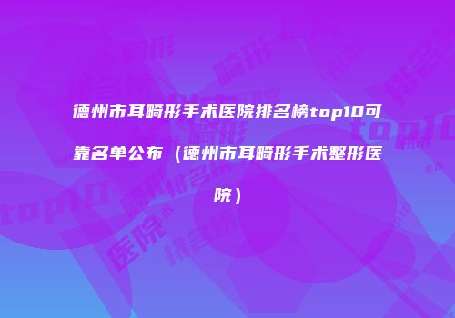 德州市耳畸形手术医院排名榜top10可靠名单公布（德州市耳畸形手术整形医院）