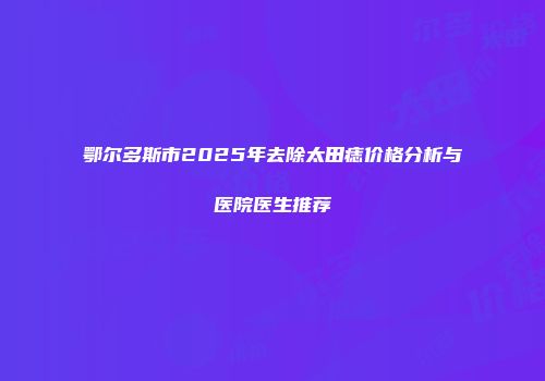 鄂尔多斯市2025年去除太田痣价格分析与医院医生推荐