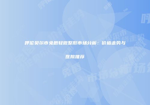 呼伦贝尔市兔唇轻微整形市场分析：价格走势与医院推荐