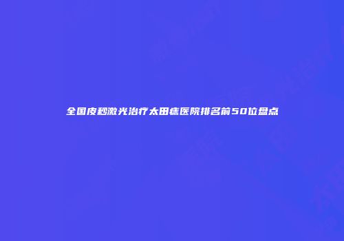 全国皮秒激光治疗太田痣医院排名前50位盘点