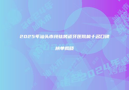 2025年汕头市纯钛烤瓷牙医院前十名口碑榜单揭晓