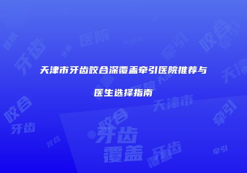 天津市牙齿咬合深覆盖牵引医院推荐与医生选择指南
