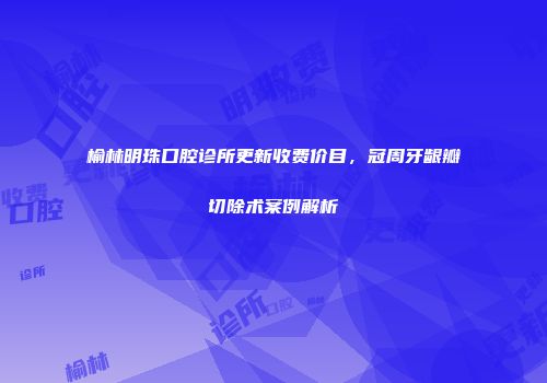 榆林明珠口腔诊所更新收费价目，冠周牙龈瓣切除术案例解析