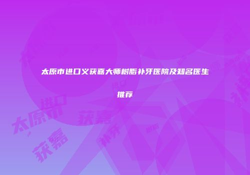 太原市进口义获嘉大师树脂补牙医院及知名医生推荐