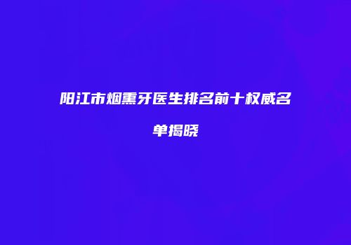 阳江市烟熏牙医生排名前十权威名单揭晓