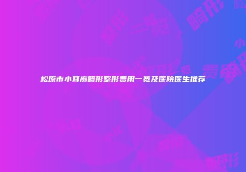 松原市小耳廓畸形整形费用一览及医院医生推荐