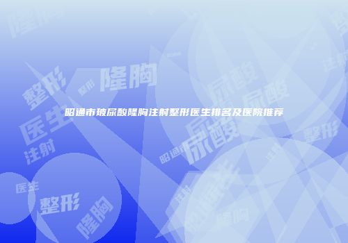 昭通市玻尿酸隆胸注射整形医生排名及医院推荐
