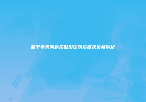 西宁市鼻翼缺损整形医院排名及价格解析