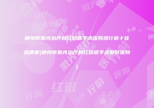 柳州市激光治疗鲜红斑痣手术医院排行前十佳选哪家(柳州市激光治疗鲜红斑痣手术整形医院)