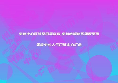 阜新中心医院整形美容科,阜新市海州区丽源整形美容中心人气口碑实力汇总