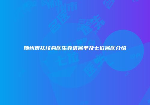 随州市祛纹身医生靠谱名单及七位名医介绍