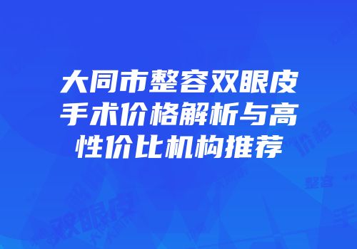 大同市整容双眼皮手术价格解析与高性价比机构推荐