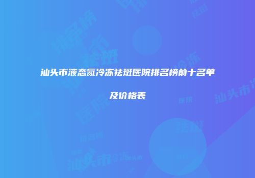 汕头市液态氮冷冻祛斑医院排名榜前十名单及价格表