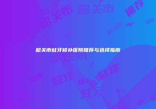 韶关市蛀牙修补医院推荐与选择指南