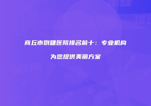 商丘市倒睫医院排名前十：专业机构为您提供美丽方案