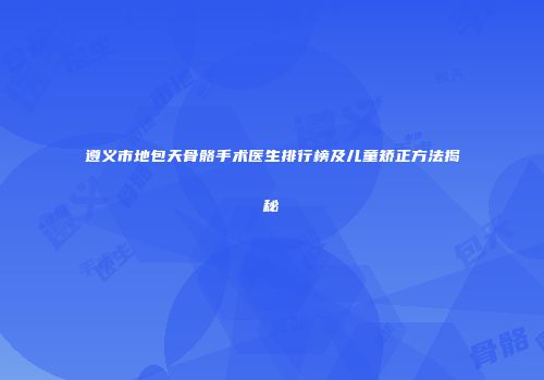 遵义市地包天骨骼手术医生排行榜及儿童矫正方法揭秘