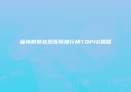 宿州射频祛斑医院排行榜TOP10揭晓