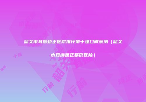韶关市耳廓矫正医院排行前十强口碑亲测（韶关市耳廓矫正整形医院）