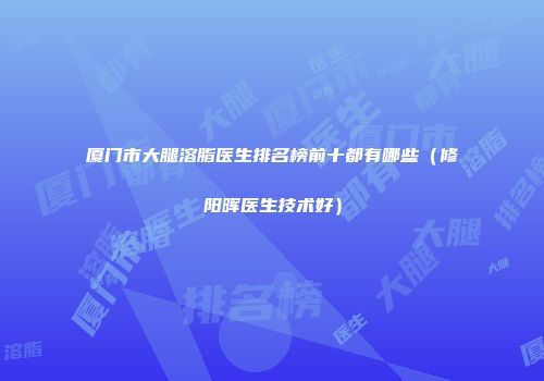 厦门市大腿溶脂医生排名榜前十都有哪些（修阳晖医生技术好）