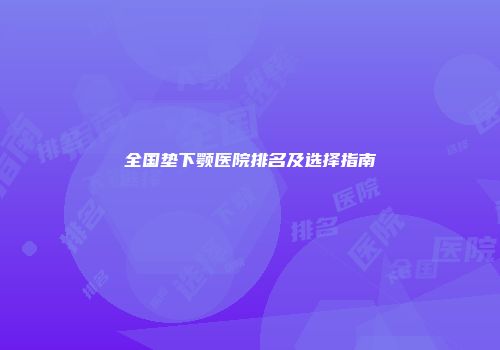 全国垫下颚医院排名及选择指南