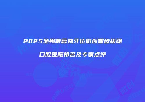 2025池州市复杂牙位微创智齿拔除口腔医院排名及专家点评