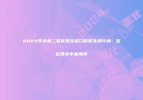 2025年北京二氧化锆全瓷口腔医生排行榜：五位顶尖专家推荐