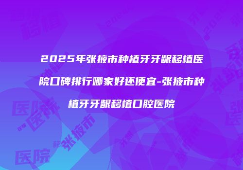 2025年张掖市种植牙牙龈移植医院口碑排行哪家好还便宜-张掖市种植牙牙龈移植口腔医院