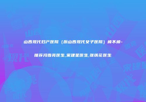 山西现代妇产医院（原山西现代女子医院）棒不棒-推荐冯雪亮医生,宋建星医生,张铁花医生