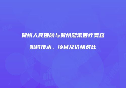 贺州人民医院与贺州熙禾医疗美容机构技术、项目及价格对比