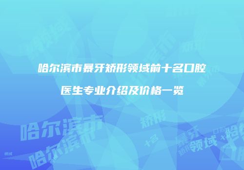 哈尔滨市暴牙矫形领域前十名口腔医生专业介绍及价格一览