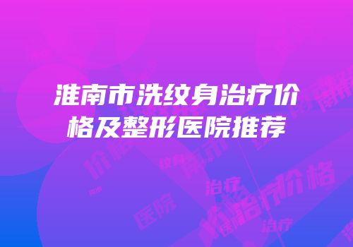 淮南市洗纹身治疗价格及整形医院推荐