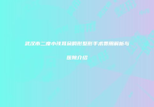 武汉市二度小孩耳朵畸形整形手术费用解析与医院介绍