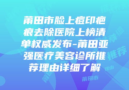 莆田市脸上痘印疤痕去除医院上榜清单权威发布-莆田亚强医疗美容诊所推荐理由详细了解